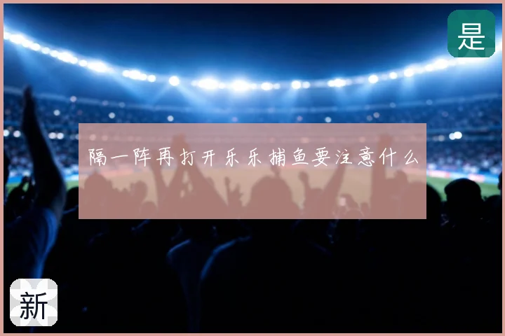 隔一阵再打开乐乐捕鱼要注意什么